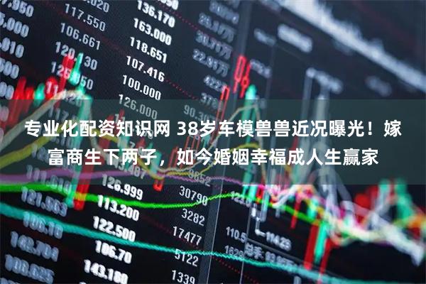 专业化配资知识网 38岁车模兽兽近况曝光！嫁富商生下两子，如今婚姻幸福成人生赢家