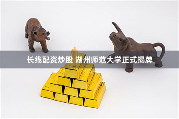 长线配资炒股 湖州师范大学正式揭牌