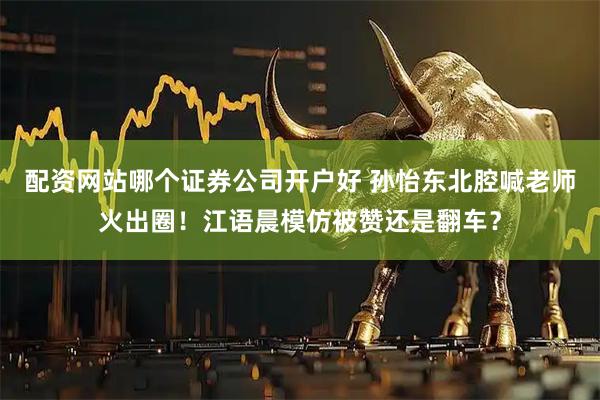 配资网站哪个证券公司开户好 孙怡东北腔喊老师火出圈！江语晨模仿被赞还是翻车？