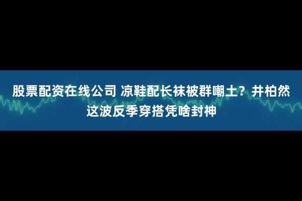 股票配资在线公司 凉鞋配长袜被群嘲土？井柏然这波反季穿搭凭啥封神