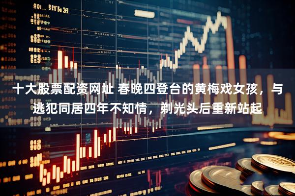 十大股票配资网址 春晚四登台的黄梅戏女孩，与逃犯同居四年不知情，剃光头后重新站起