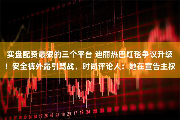 实盘配资最狠的三个平台 迪丽热巴红毯争议升级！安全裤外露引骂战，时尚评论人：她在宣告主权
