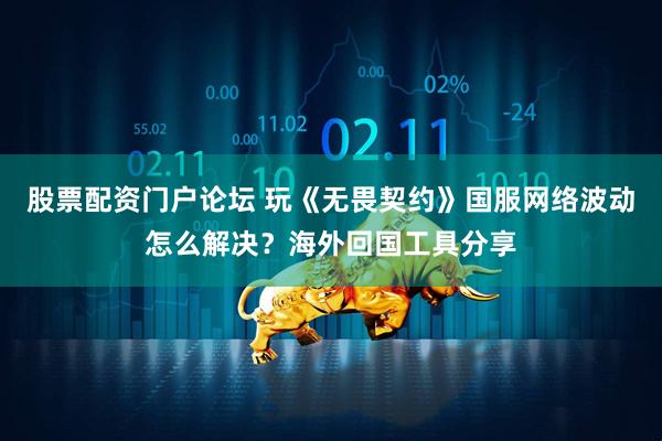 股票配资门户论坛 玩《无畏契约》国服网络波动怎么解决？海外回国工具分享