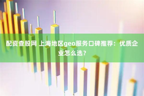 配资查股网 上海地区geo服务口碑推荐：优质企业怎么选？