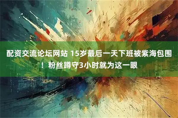 配资交流论坛网站 15岁最后一天下班被紫海包围！粉丝蹲守3小时就为这一眼