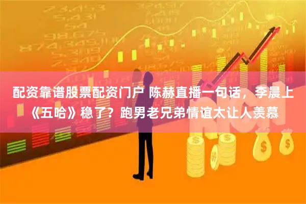 配资靠谱股票配资门户 陈赫直播一句话，李晨上《五哈》稳了？跑男老兄弟情谊太让人羡慕