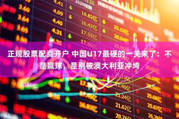 正规股票配资开户 中国U17最硬的一关来了：不是赢球，是别被澳大利亚冲垮