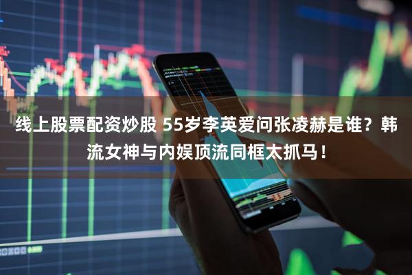 线上股票配资炒股 55岁李英爱问张凌赫是谁？韩流女神与内娱顶流同框太抓马！