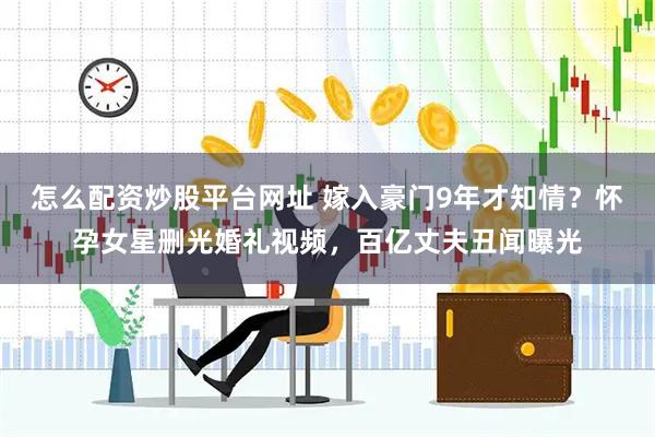 怎么配资炒股平台网址 嫁入豪门9年才知情？怀孕女星删光婚礼视频，百亿丈夫丑闻曝光