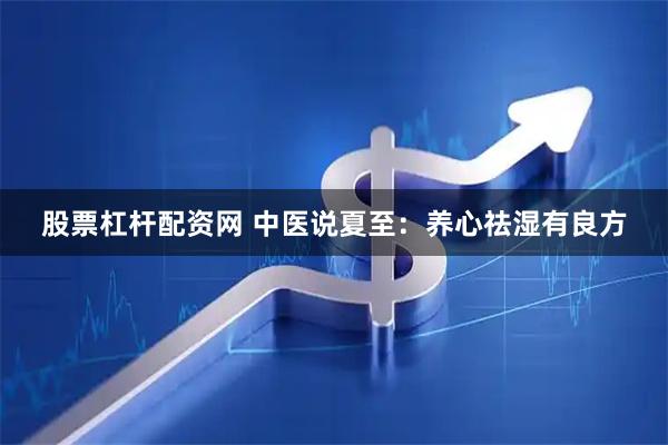 股票杠杆配资网 中医说夏至：养心祛湿有良方