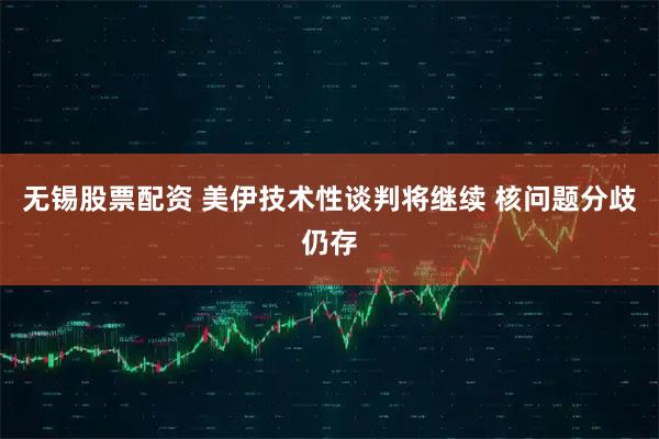 无锡股票配资 美伊技术性谈判将继续 核问题分歧仍存