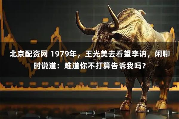 北京配资网 1979年，王光美去看望李讷，闲聊时说道：难道你不打算告诉我吗？