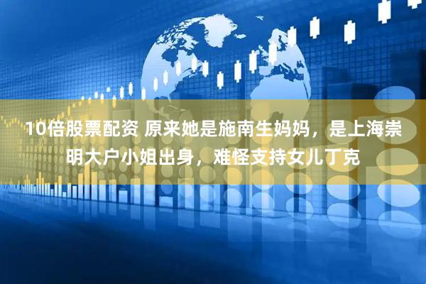 10倍股票配资 原来她是施南生妈妈，是上海崇明大户小姐出身，难怪支持女儿丁克