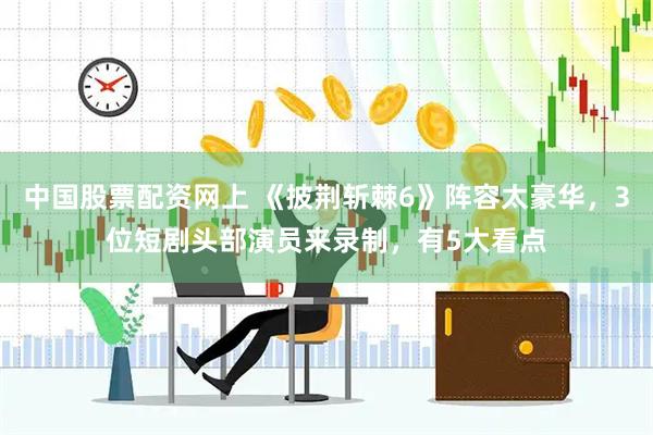 中国股票配资网上 《披荆斩棘6》阵容太豪华，3位短剧头部演员来录制，有5大看点