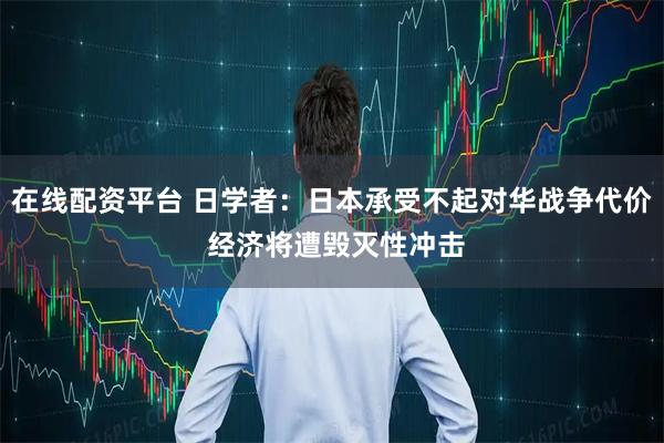 在线配资平台 日学者：日本承受不起对华战争代价 经济将遭毁灭性冲击