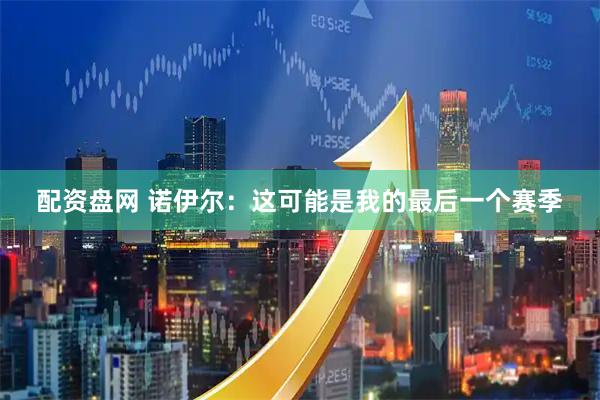配资盘网 诺伊尔：这可能是我的最后一个赛季