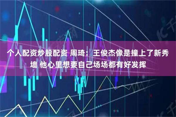 个人配资炒股配资 周琦：王俊杰像是撞上了新秀墙 他心里想要自己场场都有好发挥