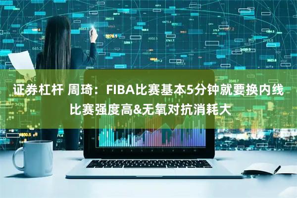 证券杠杆 周琦：FIBA比赛基本5分钟就要换内线 比赛强度高&无氧对抗消耗大