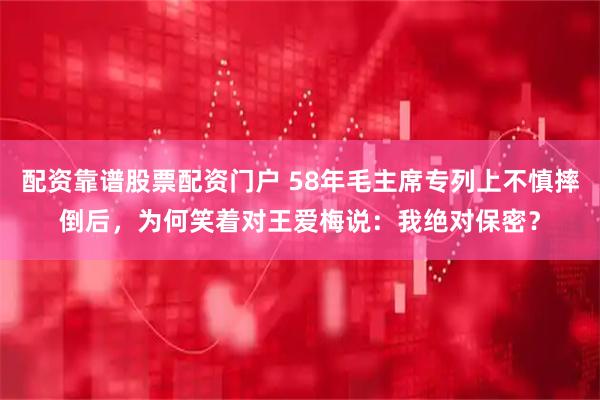 配资靠谱股票配资门户 58年毛主席专列上不慎摔倒后，为何笑着对王爱梅说：我绝对保密？