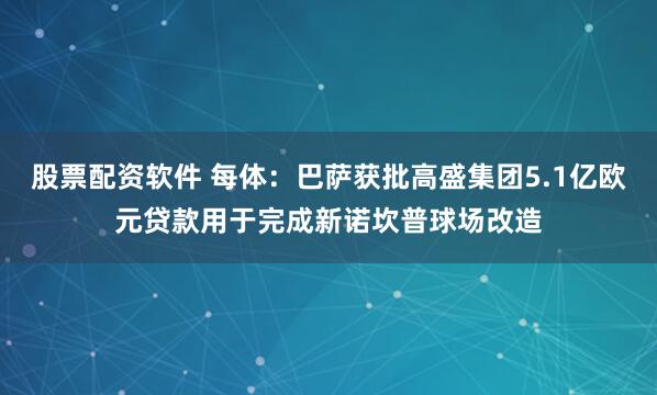 股票配资软件 每体：巴萨获批高盛集团5.1亿欧元贷款用于完成新诺坎普球场改造
