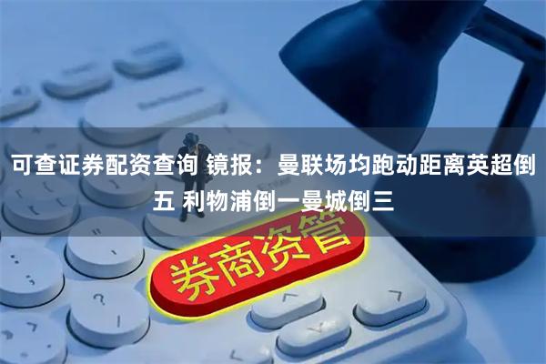 可查证券配资查询 镜报：曼联场均跑动距离英超倒五 利物浦倒一曼城倒三