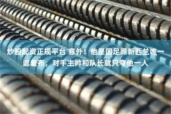 炒股配资正规平台 意外！他是国足踢新西兰唯一遮羞布，对手主帅和队长就只夸他一人