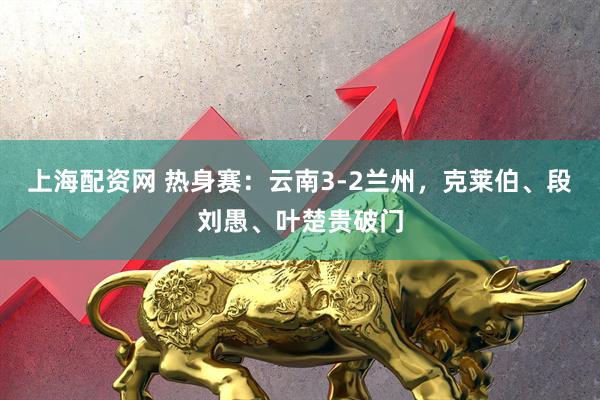 上海配资网 热身赛：云南3-2兰州，克莱伯、段刘愚、叶楚贵破门