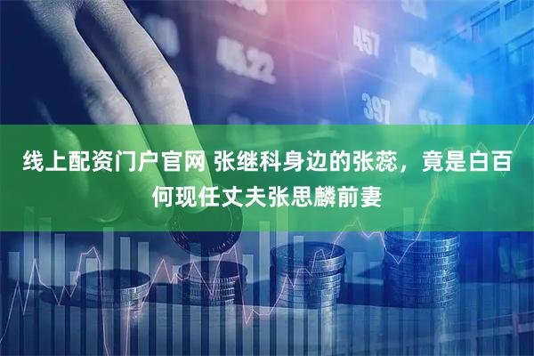 线上配资门户官网 张继科身边的张蕊，竟是白百何现任丈夫张思麟前妻