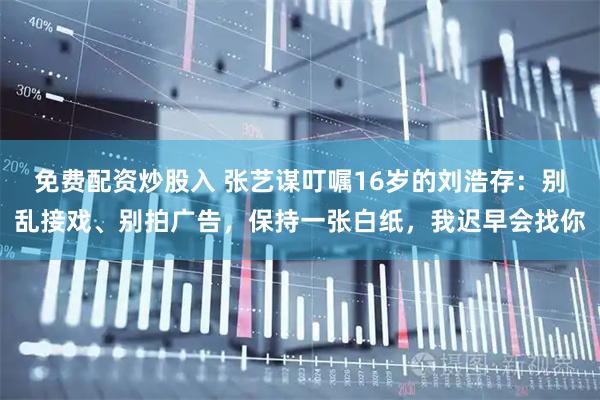 免费配资炒股入 张艺谋叮嘱16岁的刘浩存：别乱接戏、别拍广告，保持一张白纸，我迟早会找你