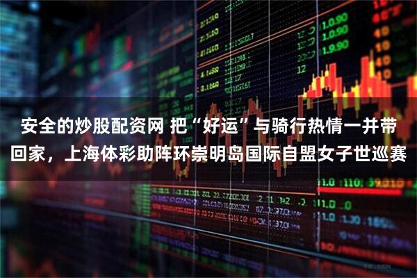 安全的炒股配资网 把“好运”与骑行热情一并带回家，上海体彩助阵环崇明岛国际自盟女子世巡赛