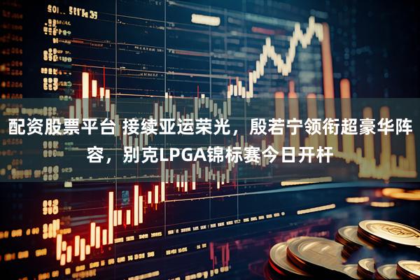 配资股票平台 接续亚运荣光,殷若宁领衔超豪华阵容,别克LPGA锦标赛今日开杆