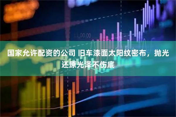 国家允许配资的公司 旧车漆面太阳纹密布，抛光还原光泽不伤底